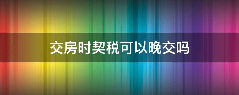 交房时契税可以晚交吗（交房时的契税可以晚交不?）