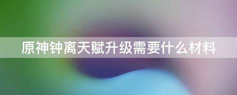 原神钟离天赋升级需要什么材料（原神钟离天赋升级材料一览）