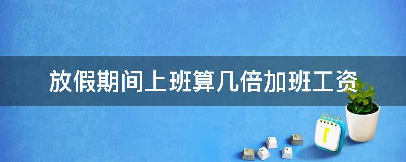 放假期间上班算几倍加班工资（节假日几倍加班工资）