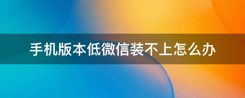 手机版本低微信装不上怎么办（手机版本低微信装不上怎么办可以下载旧版微信吗?）