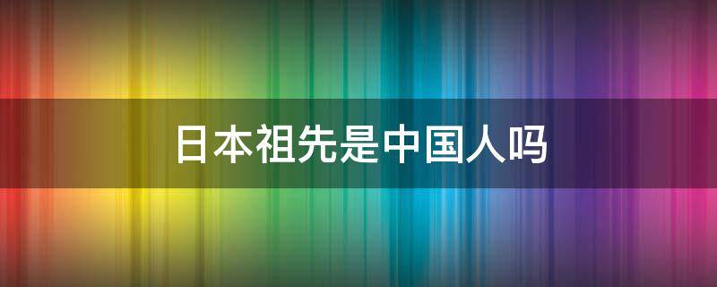 日本祖先是中国人吗 日本人的祖先是中国人吗