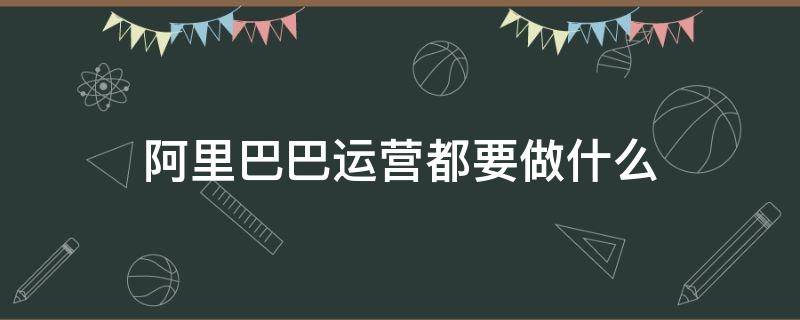 阿里巴巴运营都要做什么（阿里巴巴运营需要做什么）