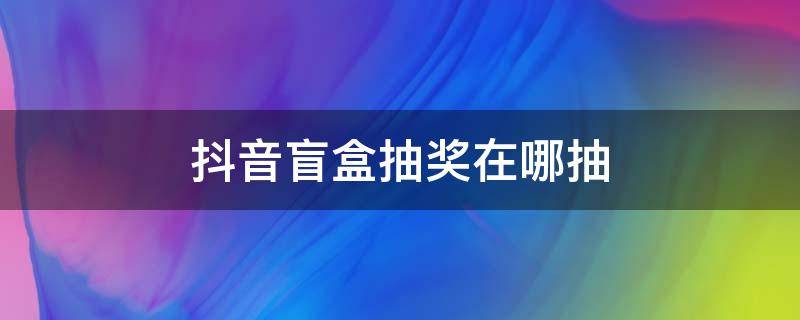 抖音盲盒抽奖在哪抽 抖音盲盒怎么抽大奖