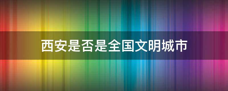 西安是否是全国文明城市 西安什么时候被评为文明城市