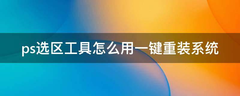 ps选区工具怎么用一键重装系统（2021版本ps怎样选择选区）