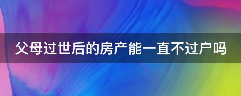 父母过世后的房产能一直不过户吗（父母过世后的房产能一直不过户吗知乎）