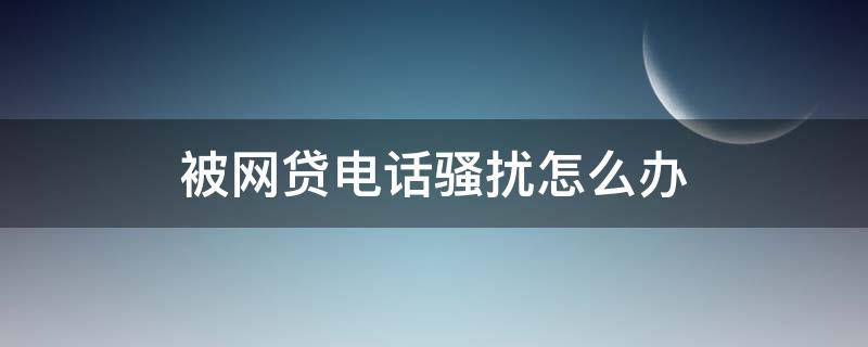 被网贷电话骚扰怎么办 被网贷电话骚扰怎么办去哪里投诉