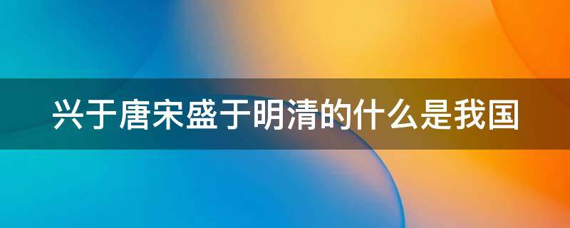 兴于唐宋盛于明清的什么是我国（兴于唐宋盛于明清的什么是我国最早的）