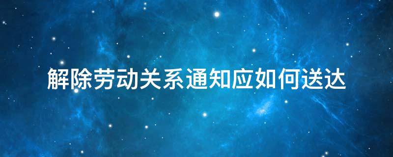 解除劳动关系通知应如何送达（解除劳动合同通知送达）