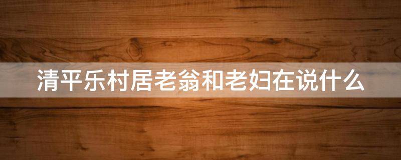 清平乐村居老翁和老妇在说什么 清平乐村居老翁和老妇在说什么200字