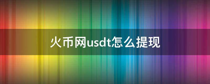 火币网usdt怎么提现（火币网usdt怎么提现人民币视频）