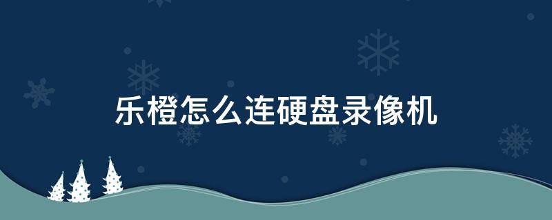 乐橙怎么连硬盘录像机（乐橙如何连接录像机）