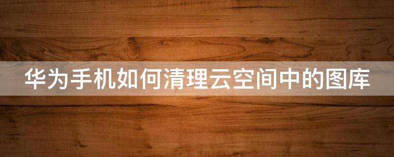 华为手机如何清理云空间中的图库 华为手机怎么清理云空间里的照片