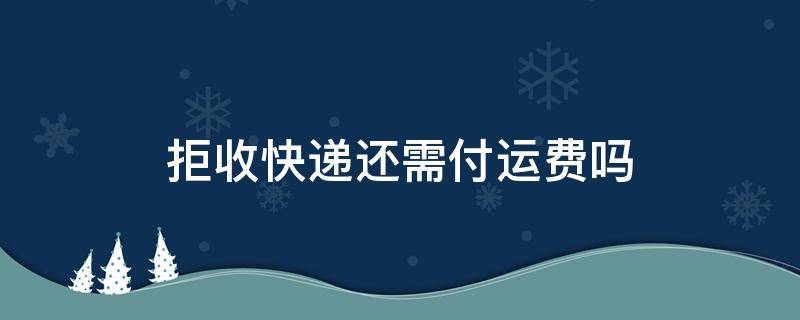拒收快递还需付运费吗（顺丰拒收快递还需付运费吗）
