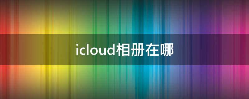 icloud相册在哪（icloud相册在哪里打开可以看见）