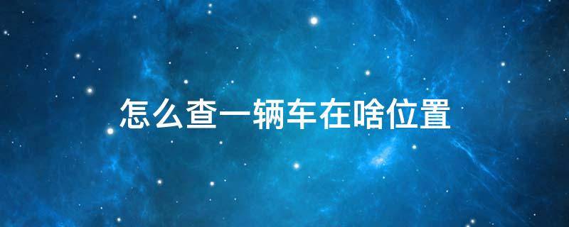 怎么查一辆车在啥位置 怎么查一个车的位置在哪里