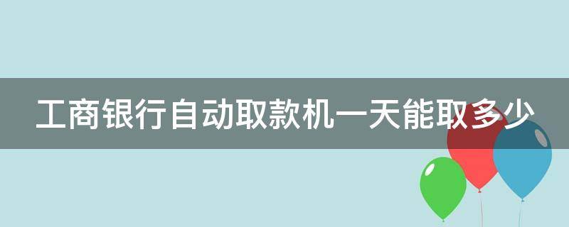 工商银行自动取款机一天能取多少（工商银行自动取款机一天能取多少?）