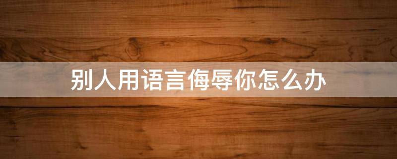别人用语言侮辱你怎么办（别人用语言侮辱我该怎么还击）
