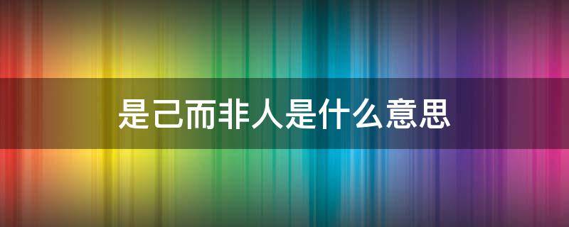 是己而非人是什么意思 是己而非人