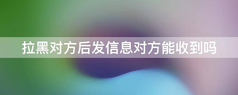 拉黑对方后发信息对方能收到吗 微信拉黑对方后发信息对方能收到吗