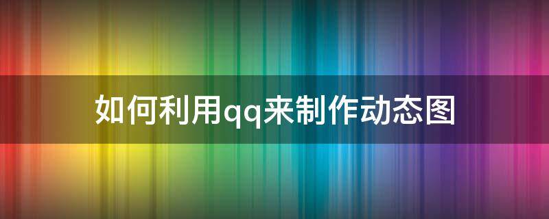 如何利用qq来制作动态图（手机qq怎么制作gif动态图）