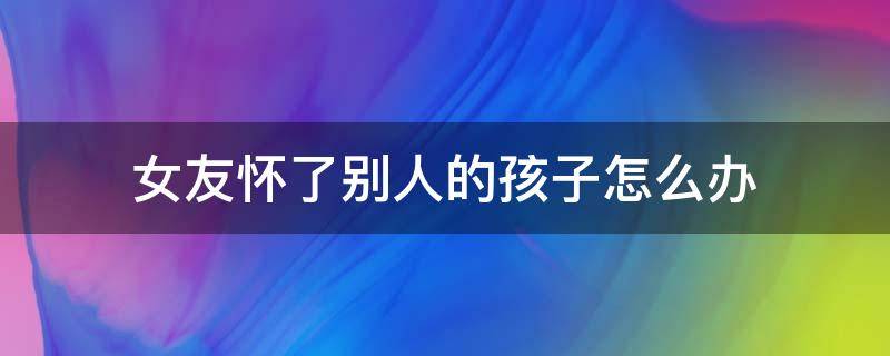 女友怀了别人的孩子怎么办（我的女朋友怀了别人的孩子）