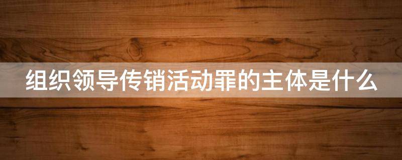 组织领导传销活动罪的主体是什么 组织领导传销活动罪的主体是什么