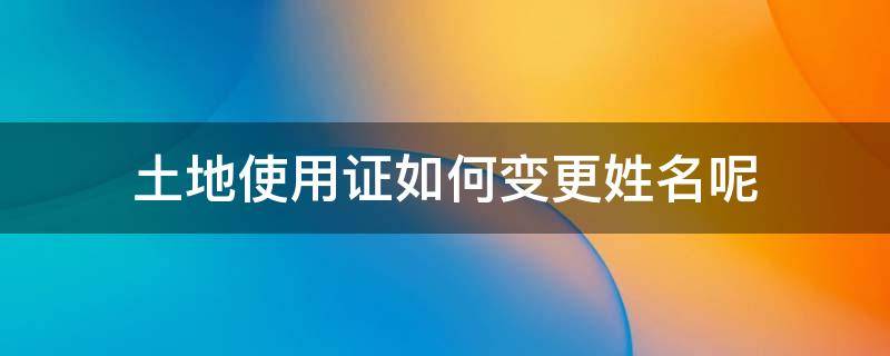 土地使用证如何变更姓名呢（土地使用证可以更改姓名吗）