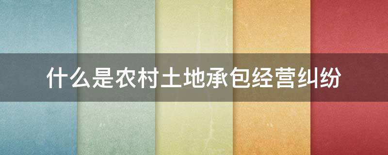 什么是农村土地承包经营纠纷 解决农村土地承包经营权纠纷有哪些途径