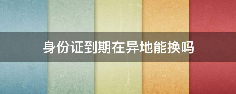 身份证到期在异地能换吗 身份证到期了能异地换吗