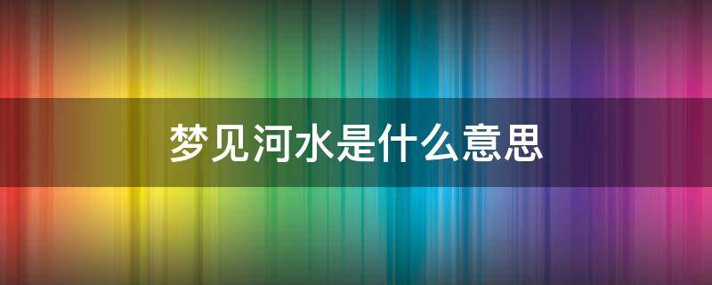 梦见河水是什么意思（梦里梦见河水是什么意思）