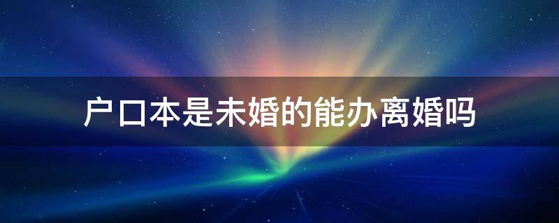 户口本是未婚的能办离婚吗（户口本还是未婚,可以办离婚吗）