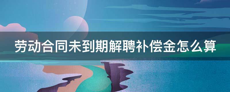 劳动合同未到期解聘补偿金怎么算 劳动合同未到期解聘补偿金怎么算出来的