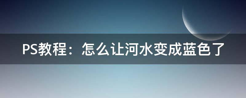 PS教程：怎么让河水变成蓝色了（怎么把河水p成蓝色）