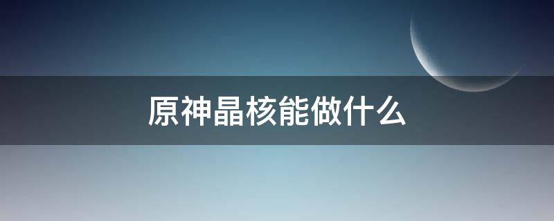 原神晶核能做什么 原神晶核有什么用?