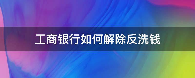 工商银行如何解除反洗钱 工行解除反洗钱需要什么证明