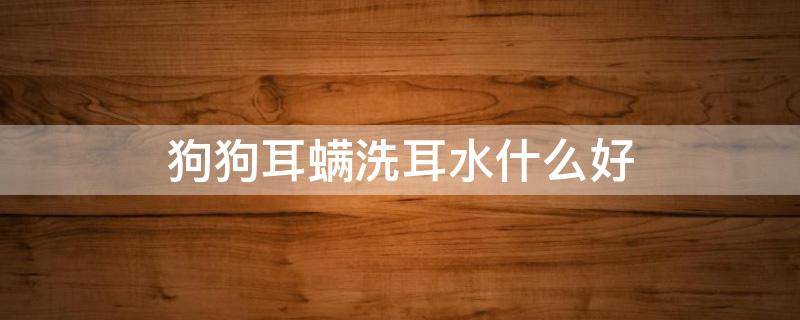 狗狗耳螨洗耳水什么好 狗狗耳螨有什么家常的治疗方法