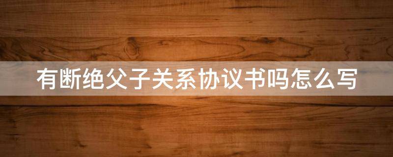 有断绝父子关系协议书吗怎么写 断绝父子关系协议书是否有效