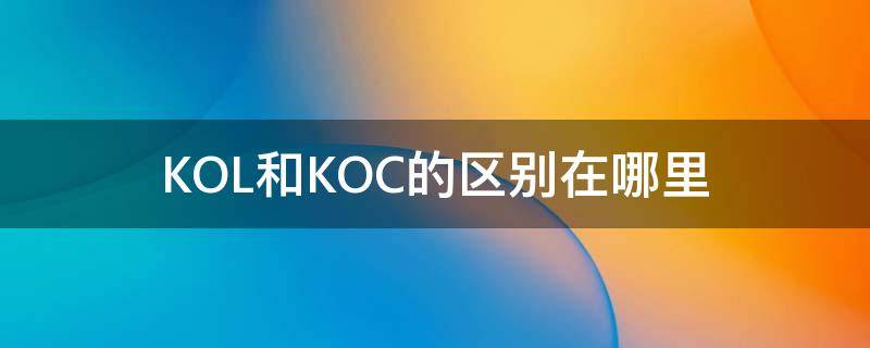 KOL和KOC的区别在哪里 koc跟kol是什么