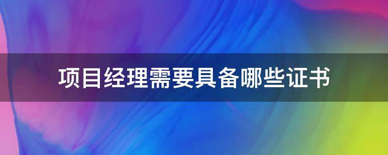 项目经理需要具备哪些证书（建筑项目经理需要具备哪些证书）