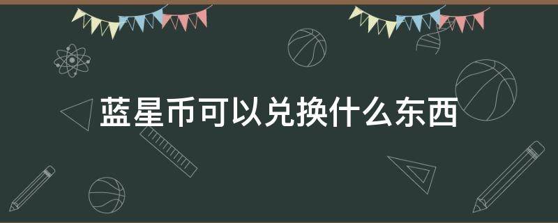 蓝星币可以兑换什么东西（星蓝币在哪兑换）