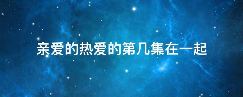 亲爱的热爱的第几集在一起 亲爱的热爱的第几集真正在一起