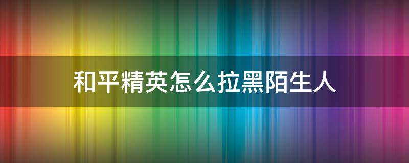 和平精英怎么拉黑陌生人（和平精英怎么拉黑陌生人黑名单）