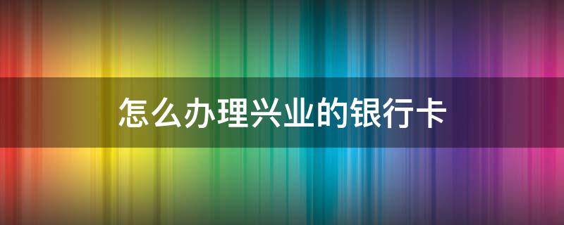 怎么办理兴业的银行卡 如何办理兴业银行卡