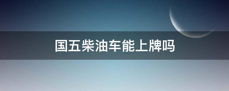 国五柴油车能上牌吗（国五重型柴油车什么时候不能上牌）