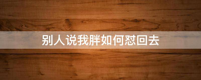 别人说我胖如何怼回去 人家说你胖怎么怼回去