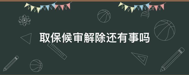 取保候审解除还有事吗（取保候审解除了还有事吗）