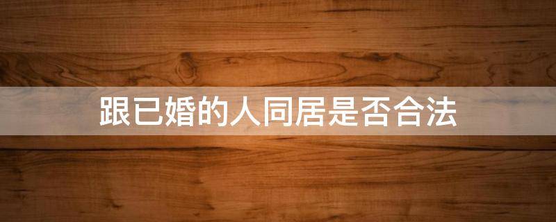 跟已婚的人同居是否合法（和已婚女人同居合法吗）