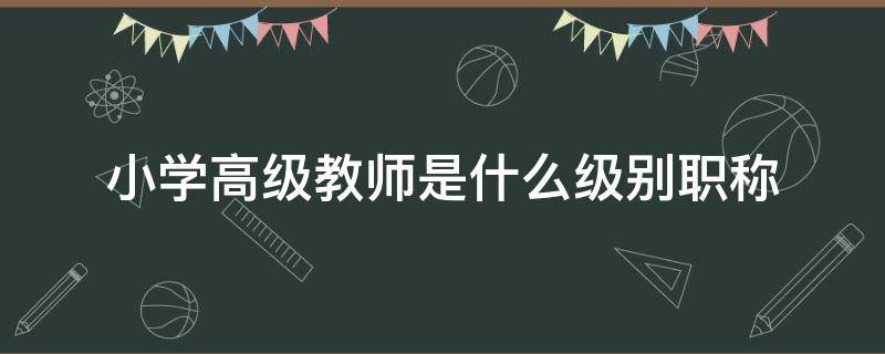 小学高级教师是什么级别职称 小学高级教师是什么级别职称现聘专业技术职务