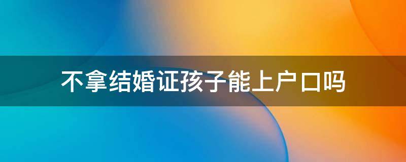 不拿结婚证孩子能上户口吗 孩子上户口可以不用结婚证吗